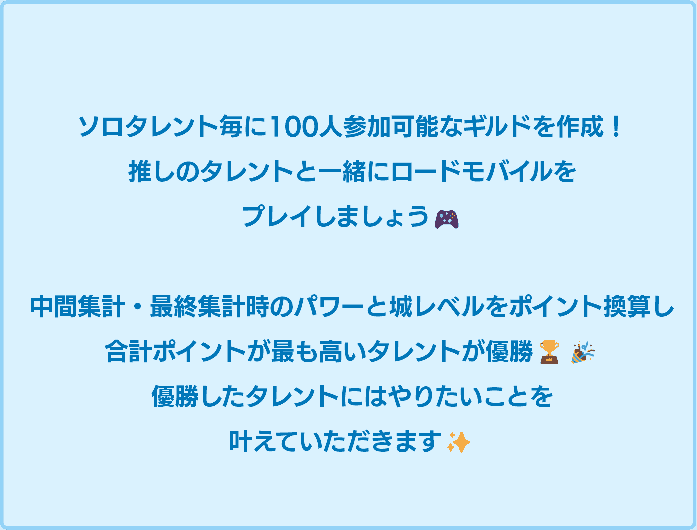 ソロタレント毎に100人参加可能なギルドを作成！推しと一緒にロードモバイルをプレイしましょう！中間集計・最終集計時のパワーと城レベルをポイント換算し、合計ポイントが高いタレントが優勝！優勝したタレントにはやりたいことを叶えていただきます！